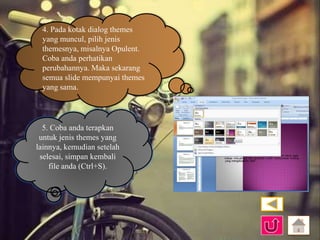 4. Pada kotak dialog themes 
yang muncul, pilih jenis 
themesnya, misalnya Opulent. 
Coba anda perhatikan 
perubahannya. Maka sekarang 
semua slide mempunyai themes 
yang sama. 
5. Coba anda terapkan 
untuk jenis themes yang 
lainnya, kemudian setelah 
selesai, simpan kembali 
file anda (Ctrl+S). 
 