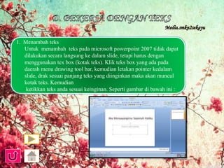 1. Menambah teks 
Untuk menambah teks pada microsoft powerpoint 2007 tidak dapat 
dilakukan secara langsung ke dalam slide, tetapi harus dengan 
menggunakan tex box (kotak teks). Klik teks box yang ada pada 
daerah menu drawing tool bar, kemudian letakan pointer kedalam 
slide, drak sesuai panjang teks yang diinginkan maka akan muncul 
kotak teks. Kemudian 
ketikkan teks anda sesuai keinginan. Seperti gambar di bawah ini : 
 