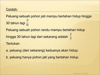 Contoh: 
Peluang sebuah pohon jati mampu bertahan hidup hingga 
30 tahun lagi 
Peluang sebuah pohon randu mampu bertahan hidup 
hingga 30 tahun lagi dari sekarang adalah 
Tentukan 
a. peluang (dari sekarang) keduanya akan hidup; 
b. peluang hanya pohon jati yang bertahan hidup. 
November 29, 2014 
 