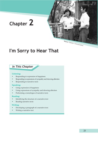 Chapter 2 
I'm Sorry to Hear That 
Source: Publisher's Documentation 
In This Chapter 
Listening: 
• Responding to expression of happiness 
• Responding to expressions of sympathy and showing affection 
• Responding to narrative texts 
Speaking: 
• Using expression of happiness 
• Using expressions of sympathy and showing affection 
• Performing a monologue of narrative texts 
Reading: 
• Identifying the structure of a narrative text 
• Reading narrative texts 
Writing: 
• Developing a paragraph of a narrative text 
• Writing a narrative text 
25 
 