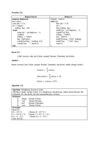 Translasi 2.4.
Bahasa Pascal Bahasa C
program lingkaran;
uses wincrt;
const phi = 3.14;
var r : integer;
keliling, luas : real;
begin
write(‘jari – jari lingkaran : ‘);
readln(r);
keliling := 2*phi*r;
luas :=phi*sqr(r);
writeln(‘keliling : ‘,keliling :6:3);
writeln(‘luas : ‘,luas:6:3);
end.
#include <stdio.h>
main () {
float phi = 3.14;
int r;
float keliling, luas;
printf(“jari – jari lingkaran : “);
scandf(“%d”,&r);
keliling = 2*phi*r;
luas = phi*r*r;
printf(“keliling =%fn”, keliling);
printf(“luas = %fn”, luas);
return 0;
}
Kasus 2.5.
Crilah konversi suhu dari Celcius menjadi Reamur, Fahrenheit dan Kelvin.
Analisis :
Rumus konversi dari Celcius menjadi Reamur, Fahrenheit dan Kelvin adalah sebagai berikut :
𝑟𝑒𝑎𝑚𝑢𝑟 =
4
5
𝑐𝑒𝑙𝑐𝑖𝑢𝑠
𝑓𝑎ℎ𝑟𝑒𝑛ℎ𝑒𝑖𝑡 =
9
5
𝑐𝑒𝑙𝑐𝑖𝑢𝑠 + 32
𝑘𝑒𝑙𝑣𝑖𝑛 = 𝑐𝑒𝑙𝑐𝑖𝑢𝑠 + 273
Algoritma 2.5.
Algoritma Menghitung_Konversi_Suhu
{Membaca integer derajat Celcius (C), menghitung ekivalensinya dalam derajat Reamur (R),
Fahrenheit (F), dan Kelvin (K) dan menampilkannya di layar}
Deklarasi
C : integer {derajat Celcius}
R : real {derajat Reamur}
F : real {derajat Fahrenheit}
K : real {derajat Kelvin}
Deskripsi
Read (C)
R ← 4/5 * C { Rumus R = 4/5 * C }
F ← 9/8 *C * 32 { Rumus F = 9/5 * C + 32 }
K ← C + 273 { Rumus K = C + 273 }
write (R,F,K)
 