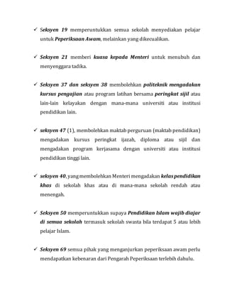  Seksyen 19 memperuntukkan semua sekolah menyediakan pelajar
untuk Peperiksaan Awam, melainkan yang dikecualikan.
 Seksyen 21 memberi kuasa kepada Menteri untuk menubuh dan
menyenggara tadika.
 Seksyen 37 dan seksyen 38 membolehkan politeknik mengadakan
kursus pengajian atau program latihan bersama peringkat sijil atau
lain-lain kelayakan dengan mana-mana universiti atau institusi
pendidikan lain.
 seksyen 47 (1), membolehkan maktab perguruan (maktab pendidikan)
mengadakan kursus peringkat ijazah, diploma atau sijil dan
mengadakan program kerjasama dengan universiti atau institusi
pendidikan tinggi lain.
 seksyen 40, yangmembolehkan Menteri mengadakan kelaspendidikan
khas di sekolah khas atau di mana-mana sekolah rendah atau
menengah.
 Seksyen 50 memperuntukkan supaya Pendidikan Islam wajib diajar
di semua sekolah termasuk sekolah swasta bila terdapat 5 atau lebih
pelajar Islam.
 Seksyen 69 semua pihak yang menganjurkan peperiksaan awam perlu
mendapatkan kebenaran dari Pengarah Peperiksaan terlebih dahulu.
 