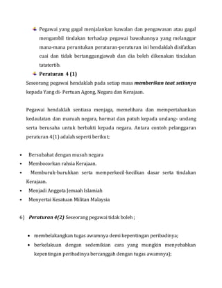 Pegawai yang gagal menjalankan kawalan dan pengawasan atau gagal
mengambil tindakan terhadap pegawai bawahannya yang melanggar
mana-mana peruntukan peraturan-peraturan ini hendaklah disifatkan
cuai dan tidak bertanggungjawab dan dia boleh dikenakan tindakan
tatatertib.
Peraturan 4 (1)
Seseorang pegawai hendaklah pada setiap masa memberikan taat setianya
kepada Yang di- Pertuan Agong, Negara dan Kerajaan.
Pegawai hendaklah sentiasa menjaga, memelihara dan mempertahankan
kedaulatan dan maruah negara, hormat dan patuh kepada undang- undang
serta berusaha untuk berbakti kepada negara. Antara contoh pelanggaran
peraturan 4(1) adalah seperti berikut;
• Bersubahat dengan musuh negara
• Membocorkan rahsia Kerajaan.
• Memburuk-burukkan serta memperkecil-kecilkan dasar serta tindakan
Kerajaan.
• Menjadi Anggota Jemaah Islamiah
• Menyertai Kesatuan Militan Malaysia
6) Peraturan 4(2) Seseorang pegawai tidak boleh ;
 membelakangkan tugas awamnya demi kepentingan peribadinya;
 berkelakuan dengan sedemikian cara yang mungkin menyebabkan
kepentingan peribadinya bercanggah dengan tugas awamnya);
 