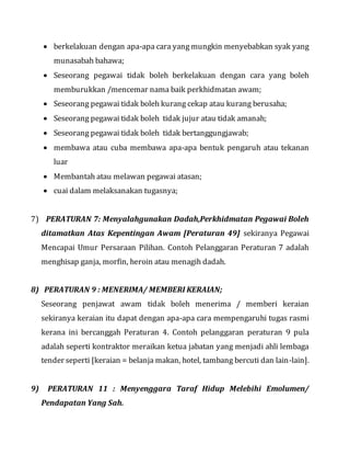  berkelakuan dengan apa-apa cara yang mungkin menyebabkan syak yang
munasabah bahawa;
 Seseorang pegawai tidak boleh berkelakuan dengan cara yang boleh
memburukkan /mencemar nama baik perkhidmatan awam;
 Seseorang pegawai tidak boleh kurang cekap atau kurang berusaha;
 Seseorang pegawai tidak boleh tidak jujur atau tidak amanah;
 Seseorang pegawai tidak boleh tidak bertanggungjawab;
 membawa atau cuba membawa apa-apa bentuk pengaruh atau tekanan
luar
 Membantah atau melawan pegawai atasan;
 cuai dalam melaksanakan tugasnya;
7) PERATURAN 7: Menyalahgunakan Dadah,Perkhidmatan Pegawai Boleh
ditamatkan Atas Kepentingan Awam [Peraturan 49] sekiranya Pegawai
Mencapai Umur Persaraan Pilihan. Contoh Pelanggaran Peraturan 7 adalah
menghisap ganja, morfin, heroin atau menagih dadah.
8) PERATURAN 9 : MENERIMA/ MEMBERI KERAIAN;
Seseorang penjawat awam tidak boleh menerima / memberi keraian
sekiranya keraian itu dapat dengan apa-apa cara mempengaruhi tugas rasmi
kerana ini bercanggah Peraturan 4. Contoh pelanggaran peraturan 9 pula
adalah seperti kontraktor meraikan ketua jabatan yang menjadi ahli lembaga
tender seperti [keraian = belanja makan, hotel, tambang bercuti dan lain-lain].
9) PERATURAN 11 : Menyenggara Taraf Hidup Melebihi Emolumen/
Pendapatan Yang Sah.
 