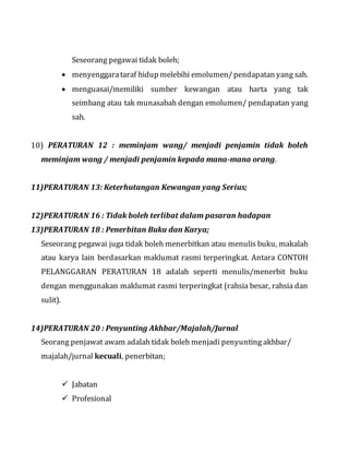 Seseorang pegawai tidak boleh;
 menyenggarataraf hidup melebihi emolumen/pendapatan yang sah.
 menguasai/memiliki sumber kewangan atau harta yang tak
seimbang atau tak munasabah dengan emolumen/ pendapatan yang
sah.
10) PERATURAN 12 : meminjam wang/ menjadi penjamin tidak boleh
meminjam wang / menjadi penjamin kepada mana-mana orang.
11)PERATURAN 13: Keterhutangan Kewangan yang Serius;
12)PERATURAN 16 : Tidak boleh terlibat dalam pasaran hadapan
13)PERATURAN 18 : Penerbitan Buku dan Karya;
Seseorang pegawai juga tidak boleh menerbitkan atau menulis buku, makalah
atau karya lain berdasarkan maklumat rasmi terperingkat. Antara CONTOH
PELANGGARAN PERATURAN 18 adalah seperti menulis/menerbit buku
dengan menggunakan maklumat rasmi terperingkat (rahsia besar, rahsia dan
sulit).
14)PERATURAN 20 : Penyunting Akhbar/Majalah/Jurnal
Seorang penjawat awam adalah tidak boleh menjadi penyunting akhbar/
majalah/jurnal kecuali, penerbitan;
 Jabatan
 Profesional
 