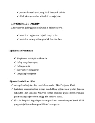  pertubuhan sukarela yang tidak bercorak politik
 diluluskan secara bertulis oleh ketua jabatan
15)PERATURAN 6 - PAKAIAN
Antara contoh pelanggaran Peraturan 6 adalah seperti;
 Memakai singlet atau baju-T, tanpa kolar
 Memakai sarong, seluar pendek dan lain-lain
16) Rumusan Peraturan;
 Tingkatkan mutu perkhidmatan
 Halng penyelewengan
 Haling rasuah
 Banyak beri pengajaran
 Langkah pencegahan
17) Akta Pendidikan 1996
 merupakan lanjutan dan pembaharuan dari Akta Pelajaran 1961.
 bertujuan memantapkan sistem pendidikan kebangsaan sejajar dengan
kehendak dan cita-cita Malaysia untuk menjadi pusat kecemerlangan
pendidikan yang bermutu tinggi dan bertaraf dunia.
 Akta ini berpaksi kepada perakuan-perakuan utama Penyata Razak 1956
yang menjadi asas dasar pendidikan kebangsaan.
 