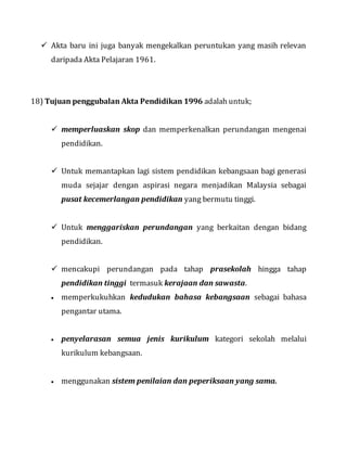  Akta baru ini juga banyak mengekalkan peruntukan yang masih relevan
daripada Akta Pelajaran 1961.
18) Tujuan penggubalan Akta Pendidikan 1996 adalah untuk;
 memperluaskan skop dan memperkenalkan perundangan mengenai
pendidikan.
 Untuk memantapkan lagi sistem pendidikan kebangsaan bagi generasi
muda sejajar dengan aspirasi negara menjadikan Malaysia sebagai
pusat kecemerlangan pendidikan yang bermutu tinggi.
 Untuk menggariskan perundangan yang berkaitan dengan bidang
pendidikan.
 mencakupi perundangan pada tahap prasekolah hingga tahap
pendidikan tinggi termasuk kerajaan dan sawasta.
 memperkukuhkan kedudukan bahasa kebangsaan sebagai bahasa
pengantar utama.
 penyelarasan semua jenis kurikulum kategori sekolah melalui
kurikulum kebangsaan.
 menggunakan sistem penilaian dan peperiksaan yang sama.
 