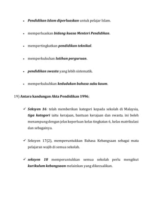  Pendidikan Islam diperluaskan untuk pelajar Islam.
 memperluaskan bidang kuasa Menteri Pendidikan.
 mempertingkatkan pendidikan teknikal.
 memperkukuhan latihan perguruan.
 pendidikan swasta yang lebih sistematik.
 memperkukuhkan kedudukan bahasa suku kaum.
19) Antara kandungan Akta Pendidikan 1996;
 Seksyen 16: telah memberikan kategori kepada sekolah di Malaysia,
tiga kategori iaitu kerajaan, bantuan kerajaan dan swasta. ini boleh
menampungdengan jelaskeperluan kelas tingkatan 6, kelas matrikulasi
dan sebagainya.
 Seksyen 17(2), memperuntukkan Bahasa Kebangsaan sebagai mata
pelajaran wajib di semua sekolah.
 seksyen 18 memperuntukkan semua sekolah perlu mengikut
kurikulum kebangsaan melainkan yang dikecualikan.
 