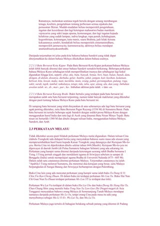 Ratnatraya, melainkan sentiasa teguh bersila dengan senang membangun
tenaga, keuliten, pengetahuan tentang perbezaan semua sipakala dan
pemusatan fikiran. Mudah-mudahan beliau memperoleh pengetahuan,
ingatan dan kecerdasan dan lagi ketetapan mahasatwa badan manikam
vajracarira yang sakti tanpa upama, kemenangan, dan lagi ingatan kepada
kelahiran yang sudah lampau, indria lengkap, rupa penuh, kebahagiaan,
kegembiraan, ketenangan, kata manis, suara Brahma, jadi lelaki kerana
kekuatannya sendiri, hendaklah beliau memperoleh cintamaninidhara,
memperoleh janmawacita, karmmawacita, akhirnya beliau mendapat
anuttarabisamyaksambodhi.
Daripada terjemahan ini jelas pada kita bahawa bahasa Sanskrit yang tidak dapat
diterjemahkan ke dalam bahasa Melayu dikekalkan dalam bahasa asalnya.
2.2.1.3 Batu Bersurat Kota Kapur. Pada Batu Bersurat Kota Kapur perkataan/bahasa Melayu
telah lebih banyak ditemui dan unsur bahasa Sanskrit semakin berkurang. Beberapa perkataan
bahasa Melayu Kuno sebahagian telah memperlihatkan irasnya dan sebahagian lagi kekal
digunakan hingga kini, seperti: abai, aku, batu, banyak, benua, beri, buat, bulan, bunuh, datu,
dengan, di dalam, dosanya, durhaka, gelar, hamba, jahat, jangan, kait, kasihan, kedatuan,
keliwat, kita, lawan, maka, mati, merdeka, mula, orang, pahat, persumpahan, pulang, roga,
sakit, suruh, tapik, tambal, tatkalanya, tetapi, tida, tuba, ujar, ulang, ulu, dan yang. Imbuhan
awalan ialah: ni-, di-, mar-, par-, ka-. Imbuhan akhiran pula ialah: -i dan -an.
2.2.1.4 Batu Bersurat Karang Brahi. Bukti bertulis yang terdapat pada batu bersurat ini
merupakan salah satu batu bersurat terpenting, namun tidak banyak maklumat yang diketahui
dengan pasti tentang bahasa Melayu Kuno pada batu bersurat ini.
Di samping batu bersurat yang telah dinyatakan di atas sebenarnya ada lagi batu bersurat yang
agak penting diketahui, iaitu Batu Bersurat Pagar Ruyung (1356 M) di Sumatera Barat. Pada
batu bersurat ini tertulis beberapa sajak Sanskrit dengan sedikit prosa Melayu Kuno dengan
menggunakan huruf India dan satu lagi di Aceh yang dinamai Batu Nisan Minye Tujuh. Batu
nisan ini bertarikh 1380 M dan ditulis dengan tulisan India, menggunakan bahasa Melayu,
Sanskrit, dan Arab.
2.3 PERKATAAN MELAYU
Tidak diketahui secara pasti bilakah perkataan Melayu mulai digunakan. Dalam tulisan Cina
(dahulu Tiongkok) ada didapati berita yang menyatakan bahawa suatu masa ada utusan yang
mempersembahkan hasil bumi kepada Kaisar Tiongkok yang datangnya dari Kerajaan Mo-lo-
yeu. Berita Cina ini diperkirakan ditulis sekitar tahun 644 (Masihi). Kerajaan Mo-lo-yeu ini
dipercayai di daerah Jambi (di Pulau Sumatera bahagian Selatan) yang ada sekarang ini.
Perkataan yang hampir sama ditemui daripada keterangan seorang rahib Budha bernama I
Tsing. I Tsing pernah singgah dan mendalami agama di Sriwijaya sebelum ia sampai di
Benggala (India) untuk mempelajari agama Budha di Universiti Nalanda (675 - 685 M).
Dalam salah satu catatannya ditemui perkataan Malayu. Terjemahan catatannya itu ialah:
"Apabila I Tsing melawat Sumatera, dia menemui dua kerajaan yang besar, iaitu Malayu
berpangkalan di Sungai Batang dan Sriwijaya berhampiran dengan Palembang.
Buku Cina lain yang ada mencatat perkataan yang hampir sama ialah buku Ta Dang Si Yi
Chiu Fia Kao Cheng Zhuan. Di dalam buku ini terdapat perkataan Mo Lou Yu. Buku Hai Nan
Chi Guai Nun Fa Zhuan terdapat perkataan Mo Lou YŸ (u terdapat dua titik).
Perkataan Wu Lai Yu terdapat di dalam buku Hai Lu Chu dan buku Zheng He Hang Hai Tu.
Chen Chung Shin yang menulis buku Tong Nan Ya Lien Guo Zhi (Negeri-negeri di Asia
Tenggara) menyatakan bahawa orang Melayu di Semenanjung Tanah Melayu mendapat
namanya daripada perkataan Mo Lo Yu, tetapi orang Cina pada masa itu ada yang
menyebutnya sebagai Ma Li Yi Er, Wu Lai Yu, dan Ma La Yu.
Perkataan Malayu juga tertulis di bahagian belakang sebuah patung yang ditemui di Padang
 