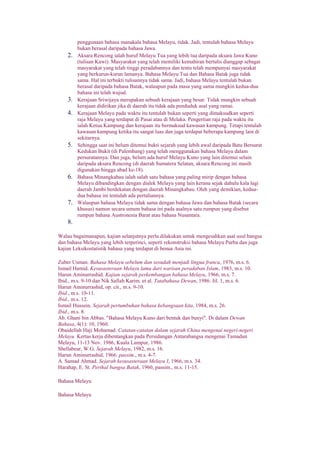 penggunaan bahasa manakala bahasa Melayu, tidak. Jadi, tentulah bahasa Melayu
bukan berasal daripada bahasa Jawa.
2. Aksara Rencong ialah huruf Melayu Tua yang lebih tua daripada aksara Jawa Kuno
(tulisan Kawi). Masyarakat yang telah memiliki kemahiran bertulis dianggap sebagai
masyarakat yang telah tinggi peradabannya dan tentu telah mempunyai masyarakat
yang berkurun-kurun lamanya. Bahasa Melayu Tua dan Bahasa Batak juga tidak
sama. Hal ini terbukti tulisannya tidak sama. Jadi, bahasa Melayu tentulah bukan
berasal daripada bahasa Batak, walaupun pada masa yang sama mungkin kedua-dua
bahasa ini telah wujud.
3. Kerajaan Sriwijaya merupakan sebuah kerajaan yang besar. Tidak mungkin sebuah
kerajaan didirikan jika di daerah itu tidak ada penduduk asal yang ramai.
4. Kerajaan Melayu pada waktu itu tentulah bukan seperti yang dimaksudkan seperti
raja Melayu yang terdapat di Pasai atau di Melaka. Pengertian raja pada waktu itu
ialah Ketua Kampung dan kerajaan itu bermaksud kawasan kampung. Tetapi tentulah
kawasan kampung ketika itu sangat luas dan juga terdapat beberapa kampung lain di
sekitarnya.
5. Sehingga saat ini belum ditemui bukti sejarah yang lebih awal daripada Batu Bersurat
Kedukan Bukit (di Palembang) yang telah menggunakan bahasa Melayu dalam
persuratannya. Dan juga, belum ada huruf Melayu Kuno yang lain ditemui selain
daripada aksara Rencong (di daerah Sumatera Selatan, aksara Rencong ini masih
digunakan hingga abad ke-18).
6. Bahasa Minangkabau ialah salah satu bahasa yang paling mirip dengan bahasa
Melayu dibandingkan dengan dialek Melayu yang lain kerana sejak dahulu kala lagi
daerah Jambi berdekatan dengan daerah Minangkabau. Oleh yang demikian, kedua-
dua bahasa ini tentulah ada pertaliannya.
7. Walaupun bahasa Melayu tidak sama dengan bahasa Jawa dan bahasa Batak (secara
khusus) namun secara umum bahasa ini pada asalnya satu rumpun yang disebut
rumpun bahasa Austronesia Barat atau bahasa Nusantara.
8.
Walau bagaimanapun, kajian selanjutnya perlu dilakukan untuk mengesahkan asal usul bangsa
dan bahasa Melayu yang lebih terperinci, seperti rekonstruksi bahasa Melayu Purba dan juga
kajian Leksikostatistik bahasa yang terdapat di benua Asia ini.
Zuber Usman. Bahasa Melayu sebelum dan sesudah menjadi lingua franca, 1976, m.s. 6.
Ismail Hamid. Kesusasteraan Melayu lama dari warisan peradaban Islam, 1983, m.s. 10.
Harun Aminurrashid. Kajian sejarah perkembangan bahasa Melayu, 1966, m.s. 7.
Ibid., m.s. 9-10 dan Nik Safiah Karim. et al. Tatabahasa Dewan, 1986. Jil. 1, m.s. 6.
Harun Aminurrashid, op. cit., m.s. 9-10.
Ibid., m.s. 10-11.
Ibid., m.s. 12.
Ismail Hussein. Sejarah pertumbuhan bahasa kebangsaan kita, 1984, m.s. 26.
Ibid., m.s. 8.
Ab. Ghani bin Abbas. "Bahasa Melayu Kuno dari bentuk dan bunyi". Di dalam Dewan
Bahasa, 4(1): 10, 1960.
Obaidellah Haji Mohamad. Catatan-catatan dalam sejarah China mengenai negeri-negeri
Melayu. Kertas kerja dibentangkan pada Persidangan Antarabangsa mengenai Tamadun
Melayu, 11-13 Nov. 1986, Kuala Lumpur, 1986.
Shellabear, W.G. Sejarah Melayu, 1982, m.s. 16.
Harun Aminurrashid, 1966. passim., m.s. 4-7.
A. Samad Ahmad. Sejarah kesusasteraan Melayu I, 1966, m.s. 34.
Harahap, E. St. Perihal bangsa Batak, 1960, passim., m.s. 11-15.
Bahasa Melayu
Bahasa Melayu
 