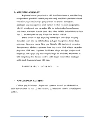 Page 3
B. ALIRAN KAS (CASHFLOW)
Keputusan investasi yang dilakukan oleh perusahaan diharapkan akan bisa ditutup
oleh penerimaan penerimaan di masa yang akan datang. Penerimaan penerimaan tersebut
berasal dari proyeksi keuntunagan yang diperoleh atas investasi bersangkutan.
Keuntungan yang akan digunakan untuk menutup investasi bisa dalam dua pengertian
yakni (1) laba akuntansi yaitu merupakan laba rugi terdapat dalam laporan keuangan
yang disusun oleh bagian akuntansi yakni cukup dilihat dari laba dari pada Laporan Laba
Rugi, (2) laba tunai yaitu laba yang berupa aliran kas atau cashflow.
Dalam laporan laba-rugi, biaya yang diperhitungkan semua biaya baik yang
dikeluarkan secara tunai seperti bahan baku, upah, gaji, biaya promosi, komisi, biaya
administrasi dan umum, maupun biaya yang dikeluarka tidak tunai seperti penyusutan.
Biaya penyusutan dikeluarkan pada saat aktiva tetap tersebut dibeli, sehingga merupakan
pengeluaran tidahk tunai. Penyusutan diperlakukan sebagai biaya juga bertujuan untuk
mengurangi jumlah pajak yang harus dibayar (sebagai tax deductable). Oleh karena itu
untuk menghitung aliran kas atau cashflow adalah dengan menambahkan keuntungan
setelah pajak dengan pengeluaran tidak tunai.
CASHFLOW = EAT + PENYUSUTAN … (2.1)
 PENGGOLONGAN CASHFLOW
Cashflow yang berhubungan dengan suatu keputusan investasi bisa dikelompokkan
dalam 3 macam aliran kas yaitu (1) Initial cashflow, (2) Operational cashflow, dan (3) Terminal
cashflow.
 
