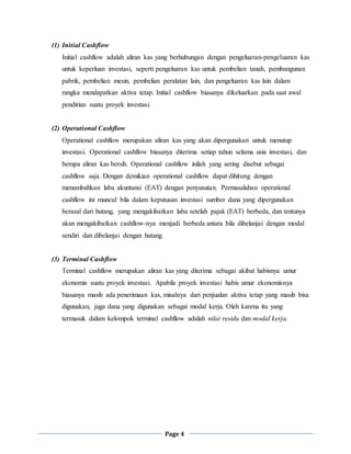 Page 4
(1) Initial Cashflow
Initial cashflow adalah aliran kas yang berhubungan dengan pengeluaran-pengeluaran kas
untuk keperluan investasi, seperti pengeluaran kas untuk pembelian tanah, pembangunan
pabrik, pembelian mesin, pembelian peralatan lain, dan pengeluaran kas lain dalam
rangka mendapatkan aktiva tetap. Initial cashflow biasanya dikeluarkan pada saat awal
pendirian suatu proyek investasi.
(2) Operational Cashflow
Operational cashflow merupakan aliran kas yang akan dipergunakan untuk menutup
investasi. Operational cashflow biasanya diterima setiap tahun selama usia investasi, dan
berupa aliran kas bersih. Operational cashflow inilah yang sering disebut sebagai
cashflow saja. Dengan demikian operational cashflow dapat dihitung dengan
menambahkan laba akuntansi (EAT) dengan penyusutan. Permasalahan operational
cashflow ini muncul bila dalam keputusan investasi sumber dana yang dipergunakan
berasal dari hutang, yang mengakibatkan laba setelah pajak (EAT) berbeda, dan tentunya
akan mengakibatkan cashflow-nya menjadi berbeda antara bila dibelanjai dengan modal
sendiri dan dibelanjai dengan hutang.
(3) Terminal Cashflow
Terminal cashflow merupakan aliran kas yang diterima sebagai akibat habisnya umur
ekonomis suatu proyek investasi. Apabila proyek investasi habis umur ekonomisnya
biasanya masih ada penerimaan kas, misalnya dari penjualan aktiva tetap yang masih bisa
digunakan, juga dana yang digunakan sebagai modal kerja. Oleh karena itu yang
termasuk dalam kelompok terminal cashflow adalah nilai residu dan modal kerja.
 