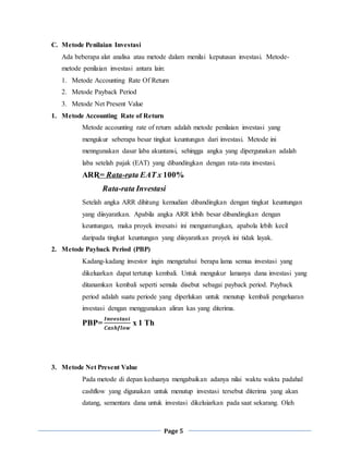 Page 5
C. Metode Penilaian Investasi
Ada beberapa alat analisa atau metode dalam menilai keputusan investasi. Metode-
metode penilaian investasi antara lain:
1. Metode Accounting Rate Of Return
2. Metode Payback Period
3. Metode Net Present Value
1. Metode Accounting Rate of Return
Metode accounting rate of return adalah metode penilaian investasi yang
mengukur seberapa besar tingkat keuntungan dari investasi. Metode ini
menngunakan dasar laba akuntansi, sehingga angka yang dipergunakan adalah
laba setelah pajak (EAT) yang dibandingkan dengan rata-rata investasi.
ARR= Rata-rata EAT x 100%
Rata-rata Investasi
Setelah angka ARR dihitung kemudian dibandingkan dengan tingkat keuntungan
yang diisyaratkan. Apabila angka ARR lebih besar dibandingkan dengan
keuntungan, maka proyek invesatsi ini menguntungkan, apabola lebih kecil
daripada tingkat keuntungan yang diisyaratkan proyek ini tidak layak.
2. Metode Payback Period (PBP)
Kadang-kadang investor ingin mengetahui berapa lama semua investasi yang
dikeluarkan dapat tertutup kembali. Untuk mengukur lamanya dana investasi yang
ditanamkan kembali seperti semula disebut sebagai payback period. Payback
period adalah suatu periode yang diperlukan untuk menutup kembali pengeluaran
investasi dengan menggunakan aliran kas yang diterima.
PBP=
𝑰𝒏𝒗𝒆𝒔𝒕𝒂𝒔𝒊
𝑪𝒂𝒔𝒉𝒇𝒍𝒐𝒘
x 1 Th
3. Metode Net Present Value
Pada metode di depan keduanya mengabaikan adanya nilai waktu waktu padahal
cashflow yang digunakan untuk menutup investasi tersebut diterima yang akan
datang, sementara dana untuk investasi dikeluiarkan pada saat sekarang. Oleh
 