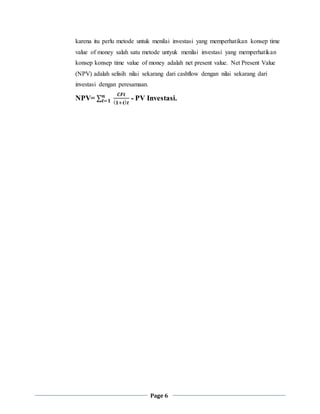 Page 6
karena itu perlu metode untuk menilai investasi yang memperhatikan konsep time
value of money salah satu metode untyuk menilai investasi yang memperhatikan
konsep konsep time value of money adalah net present value. Net Present Value
(NPV) adalah selisih nilai sekarang dari cashflow dengan nilai sekarang dari
investasi dengan peresamaan.
NPV= ∑𝒕=𝟏
𝒏 𝑪𝑭𝒕
( 𝟏+𝒕) 𝒕
- PV Investasi.
 