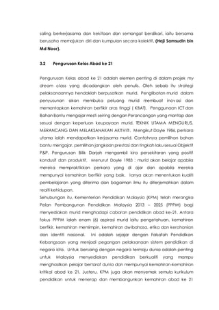 saling berkerjasama dan kekitaan dan semangat berdikari, iaitu bersama
berusaha memajukan diri dan kumpulan secara kolektif. (Haji Samsudin bin
Md Noor).
3.2 Pengurusan Kelas Abad ke 21
Pengurusan Kelas abad ke 21 adalah elemen penting di dalam projek my
dream class yang dicadangkan oleh penulis. Oleh sebab itu strategi
pelaksanaannya hendaklah berpusatkan murid. Penglibatan murid dalam
penyusunan akan membuka peluang murid membuat inovasi dan
memantapkan kemahiran berfikir aras tinggi ( KBAT). Penggunaan ICT dan
Bahan Bantu mengajar mesti seiring dengan Perancangan yang mantap dan
sesuai dengan keperluan keupayaan murid. TEKNIK UTAMA MENGURUS,
MERANCANG DAN MELAKSANAKAN AKTIVITI. Mengikut Doyle 1986, perkara
utama ialah mendapatkan kerjasama murid. Contohnya pemilihan bahan
bantu mengajar, pemilihan jangkaan prestasi dan tingkah laku sesuai Objektif
P&P. Pengurusan Bilik Darjah mengambil kira persekitaran yang positif
kondusif dan produktif. Menurut Doyle 1983 : murid akan belajar apabila
mereka mempraktikkan perkara yang di ajar dan apabila mereka
mempunyai kemahiran berfikir yang baik. Ianya akan menentukan kualiti
pembelajaran yang diterima dan bagaiman ilmu itu diterjemahkan dalam
reaiti kehidupan.
Sehubungan itu, Kementerian Pendidikan Malaysia (KPM) telah merangka
Pelan Pembangunan Pendidikan Malaysia 2013 – 2025 (PPPM) bagi
menyediakan murid menghadapi cabaran pendidikan abad ke-21. Antara
fokus PPPM ialah enam (6) aspirasi murid iaitu pengetahuan, kemahiran
berfikir, kemahiran memimpin, kemahiran dwibahasa, etika dan kerohanian
dan identiti nasional. Ini adalah sejajar dengan Falsafah Pendidikan
Kebangsaan yang menjadi pegangan pelaksanaan sistem pendidikan di
negara kita. Untuk bersaing dengan negara termaju dunia adalah penting
untuk Malaysia menyediakan pendidikan berkualiti yang mampu
menghasilkan pelajar bertaraf dunia dan mempunyai kemahiran-kemahiran
kritikal abad ke 21. Justeru, KPM juga akan menyemak semula kurikulum
pendidikan untuk menerap dan membangunkan kemahiran abad ke 21
 