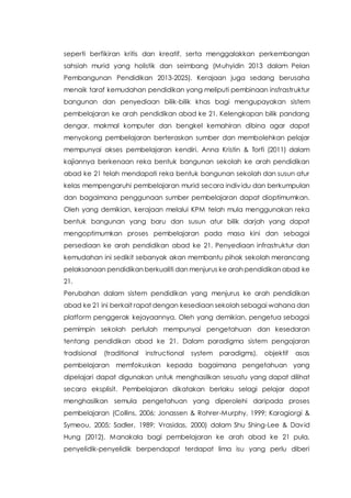 seperti berfikiran kritis dan kreatif, serta menggalakkan perkembangan
sahsiah murid yang holistik dan seimbang (Muhyidin 2013 dalam Pelan
Pembangunan Pendidikan 2013-2025). Kerajaan juga sedang berusaha
menaik taraf kemudahan pendidikan yang meliputi pembinaan insfrastruktur
bangunan dan penyediaan bilik-bilik khas bagi mengupayakan sistem
pembelajaran ke arah pendidikan abad ke 21. Kelengkapan bilik pandang
dengar, makmal komputer dan bengkel kemahiran dibina agar dapat
menyokong pembelajaran berteraskan sumber dan membolehkan pelajar
mempunyai akses pembelajaran kendiri. Anna Kristin & Torfi (2011) dalam
kajiannya berkenaan reka bentuk bangunan sekolah ke arah pendidikan
abad ke 21 telah mendapati reka bentuk bangunan sekolah dan susun atur
kelas mempengaruhi pembelajaran murid secara individu dan berkumpulan
dan bagaimana penggunaan sumber pembelajaran dapat dioptimumkan.
Oleh yang demikian, kerajaan melalui KPM telah mula menggunakan reka
bentuk bangunan yang baru dan susun atur bilik darjah yang dapat
mengoptimumkan proses pembelajaran pada masa kini dan sebagai
persediaan ke arah pendidikan abad ke 21. Penyediaan infrastruktur dan
kemudahan ini sedikit sebanyak akan membantu pihak sekolah merancang
pelaksanaan pendidikan berkualiti dan menjurus ke arah pendidikan abad ke
21.
Perubahan dalam sistem pendidikan yang menjurus ke arah pendidikan
abad ke 21 ini berkait rapat dengan kesediaan sekolah sebagai wahana dan
platform penggerak kejayaannya. Oleh yang demikian, pengetua sebagai
pemimpin sekolah perlulah mempunyai pengetahuan dan kesedaran
tentang pendidikan abad ke 21. Dalam paradigma sistem pengajaran
tradisional (traditional instructional system paradigms), objektif asas
pembelajaran memfokuskan kepada bagaimana pengetahuan yang
dipelajari dapat digunakan untuk menghasilkan sesuatu yang dapat dilihat
secara eksplisit. Pembelajaran dikatakan berlaku selagi pelajar dapat
menghasilkan semula pengetahuan yang diperolehi daripada proses
pembelajaran (Collins, 2006; Jonassen & Rohrer-Murphy, 1999; Karagiorgi &
Symeou, 2005; Sadler, 1989; Vrasidas, 2000) dalam Shu Shing-Lee & David
Hung (2012). Manakala bagi pembelajaran ke arah abad ke 21 pula,
penyelidik-penyelidik berpendapat terdapat lima isu yang perlu diberi
 