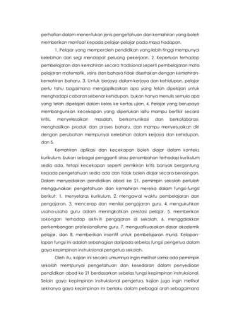 perhatian dalam menentukan jenis pengetahuan dan kemahiran yang boleh
memberikan manfaat kepada pelajar-pelajar pada masa hadapan.
1. Pelajar yang memperoleh pendidikan yang lebih tinggi mempunyai
kelebihan dari segi mendapat peluang pekerjaan, 2. Keperluan terhadap
pembelajaran dan kemahiran secara tradisional seperti pembelajaran mata
pelajaran matematik, sains dan bahasa tidak disertakan dengan kemahiran-
kemahiran baharu, 3. Untuk berjaya dalam kerjaya dan kehidupan, pelajar
perlu tahu bagaimana mengaplikasikan apa yang telah dipelajari untuk
menghadapi cabaran sebenar kehidupan, bukan hanya menulis semula apa
yang telah dipelajari dalam kelas ke kertas ujian, 4. Pelajar yang berupaya
membangunkan kecekapan yang diperlukan iaitu mampu berfikir secara
kritis, menyelesaikan masalah, berkomunikasi dan berkolaborasi,
menghasilkan produk dan proses baharu, dan mampu menyesuaikan diri
dengan perubahan mempunyai kelebihan dalam kerjaya dan kehidupan,
dan 5.
Kemahiran aplikasi dan kecekapan boleh diajar dalam konteks
kurikulum; bukan sebagai pengganti atau penambahan terhadap kurikulum
sedia ada, tetapi kecekapan seperti pemikiran kritis banyak bergantung
kepada pengetahuan sedia ada dan tidak boleh diajar secara berasingan.
Dalam menyediakan pendidikan abad ke 21, pemimpin sekolah perlulah
menggunakan pengetahuan dan kemahiran mereka dalam fungsi-fungsi
berikut: 1. menyelaras kurikulum, 2. mengawal waktu pembelajaran dan
pengajaran, 3. mencerap dan menilai pengajaran guru, 4. mengukuhkan
usaha-usaha guru dalam meningkatkan prestasi pelajar, 5. memberikan
sokongan terhadap aktiviti pengajaran di sekolah, 6. menggalakkan
perkembangan profesionalisme guru, 7. menguatkuasakan dasar akademik
pelajar, dan 8. memberikan insentif untuk pembelajaran murid. Kelapan-
lapan fungsi ini adalah sebahagian daripada sebelas fungsi pengetua dalam
gaya kepimpinan instruksional pengetua sekolah.
Oleh itu, kajian ini secara umumnya ingin melihat sama ada pemimpin
sekolah mempunyai pengetahuan dan kesedaran dalam penyediaan
pendidikan abad ke 21 berdasarkan sebelas fungsi kepimpinan instruksional.
Selain gaya kepimpinan instruksional pengetua, kajian juga ingin melihat
sekiranya gaya kepimpinan ini berlaku dalam pelbagai arah sebagaimana
 