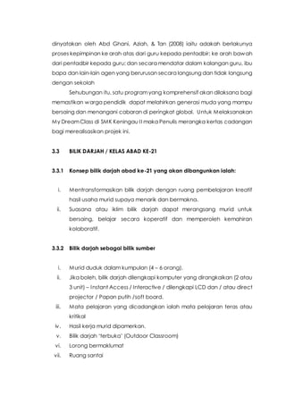 dinyatakan oleh Abd Ghani, Aziah, & Tan (2008) iaitu adakah berlakunya
proses kepimpinan ke arah atas dari guru kepada pentadbir; ke arah bawah
dari pentadbir kepada guru; dan secara mendatar dalam kalangan guru, ibu
bapa dan lain-lain agen yang berurusan secara langsung dan tidak langsung
dengan sekolah
Sehubungan itu, satu programyang komprehensif akan dilaksana bagi
memastikan warga pendidik dapat melahirkan generasi muda yang mampu
bersaing dan menangani cabaran di peringkat global. Untuk Melaksanakan
My DreamClass di SMK Keningau II maka Penulis merangka kertas cadangan
bagi merealisasikan projek ini.
3.3 BILIK DARJAH / KELAS ABAD KE-21
3.3.1 Konsep bilik darjah abad ke-21 yang akan dibangunkan ialah:
i. Mentransformasikan bilik darjah dengan ruang pembelajaran kreatif
hasil usaha murid supaya menarik dan bermakna.
ii. Suasana atau iklim bilik darjah dapat merangsang murid untuk
bersaing, belajar secara koperatif dan memperoleh kemahiran
kolaboratif.
3.3.2 Bilik darjah sebagai bilik sumber
i. Murid duduk dalam kumpulan (4 – 6 orang).
ii. Jika boleh, bilik darjah dilengkapi komputer yang dirangkaikan (2 atau
3 unit) – Instant Access / Interactive / dilengkapi LCD dan / atau direct
projector / Papan putih /soft board.
iii. Mata pelajaran yang dicadangkan ialah mata pelajaran teras atau
kritikal
iv. Hasil kerja murid dipamerkan.
v. Bilik darjah ‘terbuka’ (Outdoor Classroom)
vi. Lorong bermaklumat
vii. Ruang santai
 