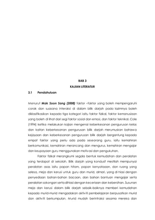 BAB 3
KAJIAN LITERATUR
3.1 Pendahuluan
Menurut Mak Soon Sang (2008) faktor –faktor yang boleh mempengaruhi
corak dan suasana interaksi di dalam bilik darjah pada lazimnya boleh
diklasifikasikan kepada tiga kategori iaitu faktor fizikal, faktor kemanusiaan
yang boleh di lihat dari segi faktor sosial dan emosi, dan faktor teknikal. Cole
(1994) ketika melakukan kajian mengenai keberkesanan pengurusan kelas
dan kaitan keberkesanan pengurusan bilik darjah merumuskan bahawa
kejayaan dan keberkesanan pengurusan bilik darjah bergantung kepada
empat faktor yang perlu ada pada seseorang guru, iaitu kemahiran
berkomunikasi, kemahiran merancang dan mengurus, kemahiran mengajar
dan keupayaan guru menggunakan motivasi dan pengukuhan.
Faktor fizikal merangkumi segala bentuk kemudahan dan peralatan
yang terdapat di sekolah. Bilik darjah yang kondusif mestilah mempunyai
peralatan asas iaitu papan hitam, papan kenyataaan, dan ruang yang
selesa, meja dan kerusi untuk guru dan murid, almari, yang di hiasi dengan
penyediaan bahan-bahan bacaan, dan bahan bantuan mengajar serta
peralatan sokongan serta dihiasi dengan keceriaan dan kebersihan. Susunan
meja dan kerusi dalam bilik darjah sebaik-baiknya memberi kemudahan
kepada murid-murid mengadakan aktiviti pembelajaran berpusatkan murid
dan aktiviti berkumpulan. Murid mudah berintraksi sesama mereka dan
 