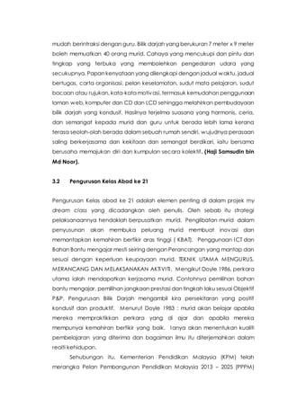 mudah berintraksi dengan guru. Bilik darjah yang berukuran 7 meter x 9 meter
boleh memuatkan 40 orang murid. Cahaya yang mencukupi dan pintu dan
tingkap yang terbuka yang membolehkan pengedaran udara yang
secukupnya. Papan kenyataan yang dilengkapi dengan jadual waktu, jadual
bertugas, carta organisasi, pelan keselamatan, sudut mata pelajaran, sudut
bacaan atau rujukan, kata-kata motivasi, termasuk kemudahan penggunaan
laman web, komputer dan CD dan LCD sehingga melahirkan pembudayaan
bilik darjah yang kondusif. Hasilnya terjelma suasana yang harmonis, ceria,
dan semangat kepada murid dan guru untuk berada lebih lama kerana
terasa seolah-olah berada dalam sebuah rumah sendiri, wujudnya perasaan
saling berkerjasama dan kekitaan dan semangat berdikari, iaitu bersama
berusaha memajukan diri dan kumpulan secara kolektif. (Haji Samsudin bin
Md Noor).
3.2 Pengurusan Kelas Abad ke 21
Pengurusan Kelas abad ke 21 adalah elemen penting di dalam projek my
dream class yang dicadangkan oleh penulis. Oleh sebab itu strategi
pelaksanaannya hendaklah berpusatkan murid. Penglibatan murid dalam
penyusunan akan membuka peluang murid membuat inovasi dan
memantapkan kemahiran berfikir aras tinggi ( KBAT). Penggunaan ICT dan
Bahan Bantu mengajar mesti seiring dengan Perancangan yang mantap dan
sesuai dengan keperluan keupayaan murid. TEKNIK UTAMA MENGURUS,
MERANCANG DAN MELAKSANAKAN AKTIVITI. Mengikut Doyle 1986, perkara
utama ialah mendapatkan kerjasama murid. Contohnya pemilihan bahan
bantu mengajar, pemilihan jangkaan prestasi dan tingkah laku sesuai Objektif
P&P. Pengurusan Bilik Darjah mengambil kira persekitaran yang positif
kondusif dan produktif. Menurut Doyle 1983 : murid akan belajar apabila
mereka mempraktikkan perkara yang di ajar dan apabila mereka
mempunyai kemahiran berfikir yang baik. Ianya akan menentukan kualiti
pembelajaran yang diterima dan bagaiman ilmu itu diterjemahkan dalam
reaiti kehidupan.
Sehubungan itu, Kementerian Pendidikan Malaysia (KPM) telah
merangka Pelan Pembangunan Pendidikan Malaysia 2013 – 2025 (PPPM)
 