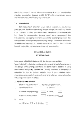 Dalam hubungan ini penulis telah menggunakan kaeadah penyelesaian
masalah berdasarkan kepada analisis SWOT untuk merumuskan punca
masalah dan maklumbalas selepas pemantauan.
2.3 Analisis Data
Satu kajian telah dilakukan untuk melihat persepsi dan kefahaman
para guru dan dan Murid berhubung dengan Pengurusan kelas ‘ My Dream
Class’ . Seramai 25 orang guru dan 37 murid menjadi reponden bagi kajian
ini. Kajian ini menggunakan borang mudah yang menganduni dua
bahagian iaitu bahagian pertama mengenai latar belakang respondan dan
bahagian kedua mengandungi soalan yang menguji kefahaman responden
terhadap My Dream Class. Analisis data dibuat dengan menggunakan
kaedah mudah iaitu menggunakan kiraan min atau peratus.
BORANG SOAL SELIDIK
MY DREAM CLASS
Borang soal selidik ini diedarkan untuk diisi oleh guru dan pelajar.
Tujuan kajiselidik ini dijalankan adalah untuk mengkaji tahap kefahaman guru
dan pelajar tentang Pengurusan Kelas dan pembelajaran abad ke 21 yang
dijenamakan sebagai My Dream Class . Borang soal selidik ini mempunyai 2
Bahagian (A dan B). Justeru, sukacita tuan / puan dipohon untuk
melengkapkan semua butiran seperti yang tertera. Semua maklumat adalah
untuk kegunaan kajian ini sahaja.
A. DEMOGRAFI RESPONDEN
Sila tuan / puan tandakan ( / ) di petak yang berkenaan.
1. Tahap Pendidikan 2. Jantina
a. Institusi Pengajian Tinggi a. Lelaki
b. Peringkat Menengah b. Perempuan
3. Umur
a. < 20 tahun b. 20-60 tahun
 