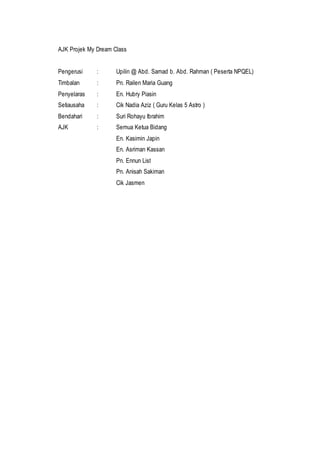 AJK Projek My Dream Class
Pengerusi : Upilin @ Abd. Samad b. Abd. Rahman ( Peserta NPQEL)
Timbalan : Pn. Railen Maria Guang
Penyelaras : En. Hubry Piasin
Setiausaha : Cik Nadia Aziz ( Guru Kelas 5 Astro )
Bendahari : Suri Rohayu Ibrahim
AJK : Semua Ketua Bidang
En. Kasimin Japin
En. Asriman Kassan
Pn. Ennun List
Pn. Anisah Sakiman
Cik Jasmen
 