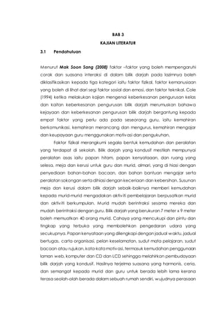 BAB 3
KAJIAN LITERATUR
3.1 Pendahuluan
Menurut Mak Soon Sang (2008) faktor –faktor yang boleh mempengaruhi
corak dan suasana interaksi di dalam bilik darjah pada lazimnya boleh
diklasifikasikan kepada tiga kategori iaitu faktor fizikal, faktor kemanusiaan
yang boleh di lihat dari segi faktor sosial dan emosi, dan faktor teknikal. Cole
(1994) ketika melakukan kajian mengenai keberkesanan pengurusan kelas
dan kaitan keberkesanan pengurusan bilik darjah merumuskan bahawa
kejayaan dan keberkesanan pengurusan bilik darjah bergantung kepada
empat faktor yang perlu ada pada seseorang guru, iaitu kemahiran
berkomunikasi, kemahiran merancang dan mengurus, kemahiran mengajar
dan keupayaan guru menggunakan motivasi dan pengukuhan.
Faktor fizikal merangkumi segala bentuk kemudahan dan peralatan
yang terdapat di sekolah. Bilik darjah yang kondusif mestilah mempunyai
peralatan asas iaitu papan hitam, papan kenyataaan, dan ruang yang
selesa, meja dan kerusi untuk guru dan murid, almari, yang di hiasi dengan
penyediaan bahan-bahan bacaan, dan bahan bantuan mengajar serta
peralatan sokongan serta dihiasi dengan keceriaan dan kebersihan. Susunan
meja dan kerusi dalam bilik darjah sebaik-baiknya memberi kemudahan
kepada murid-murid mengadakan aktiviti pembelajaran berpusatkan murid
dan aktiviti berkumpulan. Murid mudah berintraksi sesama mereka dan
mudah berintraksi dengan guru. Bilik darjah yang berukuran 7 meter x 9 meter
boleh memuatkan 40 orang murid. Cahaya yang mencukupi dan pintu dan
tingkap yang terbuka yang membolehkan pengedaran udara yang
secukupnya. Papan kenyataan yang dilengkapi dengan jadual waktu, jadual
bertugas, carta organisasi, pelan keselamatan, sudut mata pelajaran, sudut
bacaan atau rujukan, kata-kata motivasi, termasuk kemudahan penggunaan
laman web, komputer dan CD dan LCD sehingga melahirkan pembudayaan
bilik darjah yang kondusif. Hasilnya terjelma suasana yang harmonis, ceria,
dan semangat kepada murid dan guru untuk berada lebih lama kerana
terasa seolah-olah berada dalam sebuah rumah sendiri, wujudnya perasaan
 