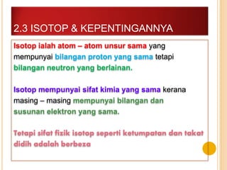 Isotop ialah atom – atom unsur sama yang
mempunyai bilangan proton yang sama tetapi
bilangan neutron yang berlainan.
Isotop mempunyai sifat kimia yang sama kerana
masing – masing mempunyai bilangan dan
susunan elektron yang sama.
Tetapi sifat fizik isotop seperti ketumpatan dan takat
didih adalah berbeza
2.3 ISOTOP & KEPENTINGANNYA
 