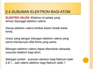 ELEKTRO VALEN -Elektron di petala yang
terluar dipanggil elektron valens
Hanya elektron valens terlibat dalam tindak balas
kimia.
Unsur yang dengan bilangan elektron valens yang
sama mempunyai sifat kimia yang sama.
Bilangan elektron valens dapat ditentukan daripada
susunan elektron bagi atom
Sebagai contoh , susunan electron bagi Natrium ialah
2.8.1 . Jadi valens elektron bagi Natrium ialah 1
2.4 SUSUNAN ELEKTRON BAGI ATOM
 