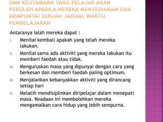 Antaranya ialah mereka dapat :
I. Menilai kembali apakah yang telah mereka
lakukan.
II. Menilai sama ada aktiviti yang mereka lakukan itu
memberi faedah atau tidak.
III. Menguruskan masa yang dipunyai dengan cara yang
berkesan dan memberi faedah paling optimum.
IV. Menjalankan kebanyakkan aktiviti yang dirancang
setiap hari
V. Melatih mendisiplinkan diripelajar dalam menepati
masa. Keadaan ini membolehkan mereka
mengamalkan cara hidup yang lebih sempurna.
 