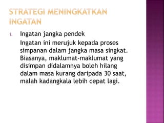 i. Ingatan jangka pendek
Ingatan ini merujuk kepada proses
simpanan dalam jangka masa singkat.
Biasanya, maklumat-maklumat yang
disimpan didalamnya boleh hilang
dalam masa kurang daripada 30 saat,
malah kadangkala lebih cepat lagi.
 