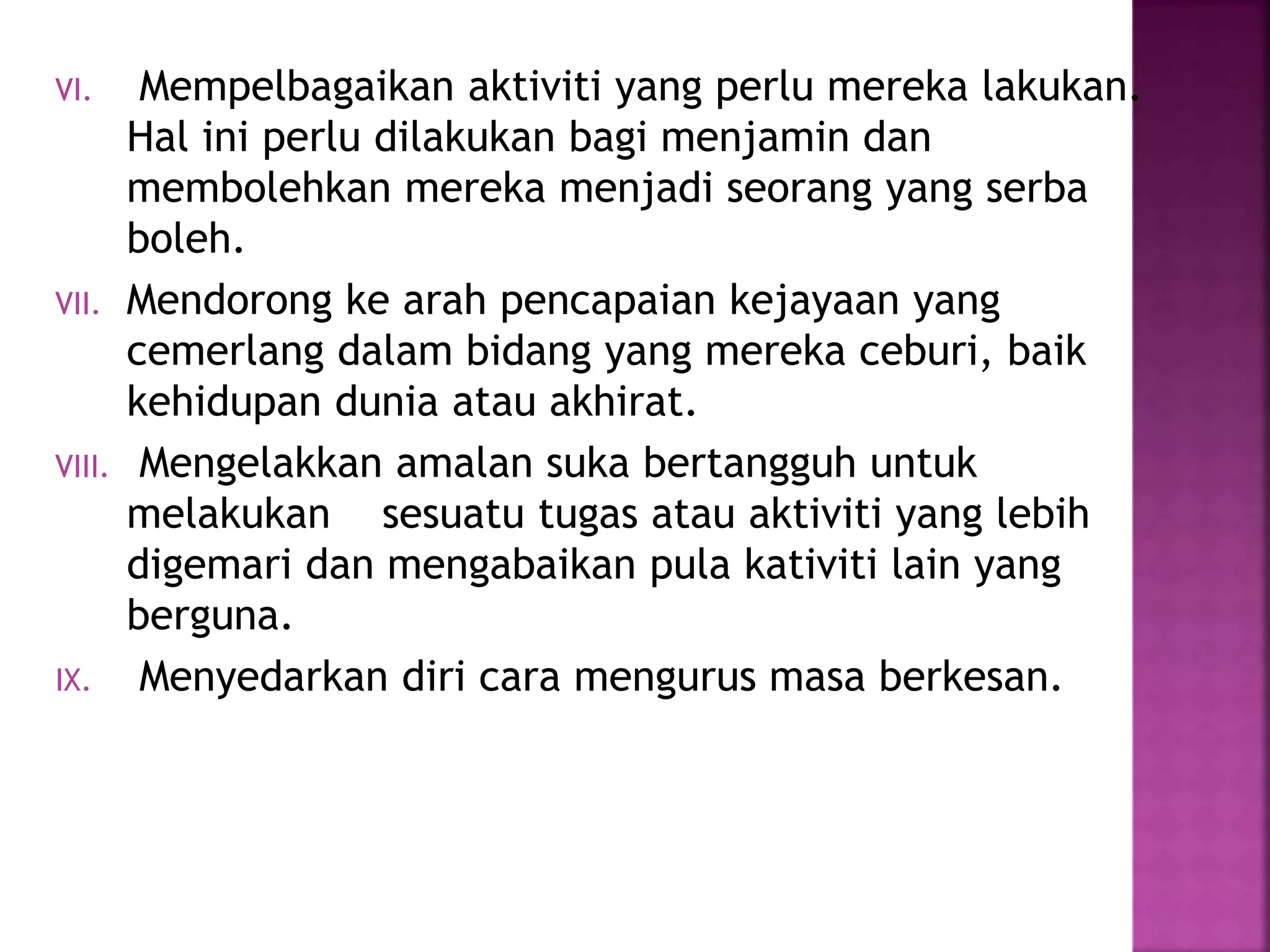 VI. Mempelbagaikan aktiviti yang perlu mereka lakukan.
Hal ini perlu dilakukan bagi menjamin dan
membolehkan mereka menjadi seorang yang serba
boleh.
VII. Mendorong ke arah pencapaian kejayaan yang
cemerlang dalam bidang yang mereka ceburi, baik
kehidupan dunia atau akhirat.
VIII. Mengelakkan amalan suka bertangguh untuk
melakukan sesuatu tugas atau aktiviti yang lebih
digemari dan mengabaikan pula kativiti lain yang
berguna.
IX. Menyedarkan diri cara mengurus masa berkesan.
 