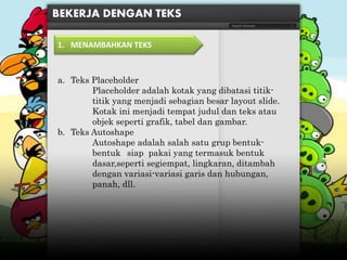 a. Teks Placeholder
Placeholder adalah kotak yang dibatasi titik-
titik yang menjadi sebagian besar layout slide.
Kotak ini menjadi tempat judul dan teks atau
objek seperti grafik, tabel dan gambar.
b. Teks Autoshape
Autoshape adalah salah satu grup bentuk-
bentuk siap pakai yang termasuk bentuk
dasar,seperti segiempat, lingkaran, ditambah
dengan variasi-variasi garis dan hubungan,
panah, dll.
BEKERJA DENGAN TEKS
1. MENAMBAHKAN TEKS
 