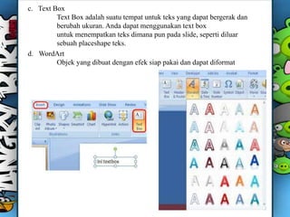 c. Text Box
Text Box adalah suatu tempat untuk teks yang dapat bergerak dan
berubah ukuran. Anda dapat menggunakan text box
untuk menempatkan teks dimana pun pada slide, seperti diluar
sebuah placeshape teks.
d. WordArt
Objek yang dibuat dengan efek siap pakai dan dapat diformat
 