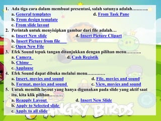 1. Ada tiga cara dalam membuat presentasi, salah satunya adalah………..
a. General templates d. From Task Pane
b. From design template
c. From slide layout
2. Perintah untuk menyisipkan gambar dari file adalah…
a. Insert New slide d. Insert Picture Clipart
b. Insert Picture from file
c. Open New File
3. Efek Sound tepuk tangan ditunjukkan dengan pilihan menu……….
a. Camera d. Cash Registik
b. Chime
c. Applause
4. Efek Sound dapat dibuka melalui menu…………
a. Insert, movies and sound d. File, movies and sound
b. Format, movies and sound c. View, movies and sound
5. Untuk memilih layout yang hanya digunakan pada slide yang aktif saat
itu, kita klik pilihan………
a. Reapply Layout d. Insert New Slide
b. Apply to Selected slide
c. Apply to all slide
 