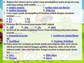 6. Bagian dari elemen power point yang menampilkan nama program yang
sekarang sedang aktif adalah…………
a. toolbar standar c. toolbar tabel and Border
b. toolbar formating d. Tittle bar
7. Cara cepat untuk menampilkan Presentasi adalah dengan menekan
tombol………
a. F2 c. F4
b. F3 d. F5
8. Ekstensi file Presentasi powerpoint 2007 adalah
a. .pdf b. .doc c. .xls d. .pptx
9. Di bawah ini adalah kegunaan Power Point di bidang pelayanan umum,
kecuali………..
a. Komunikasi berita c. Gambaran sebuah ilham/
ide
b. Sertifikasi d. Training/ Pelatihan
10.Pada menu bar terdapat perintah untuk menyisipkan slide serta obyek-
obyek presentasi seperti tanggal, gambar, diagram, table, serta obyek
animasi audio video dan lain-lain. Fungsi tersebut terdapat pada menu
bar…………
a. View c. Slide Show
b. Format d. Insert
 