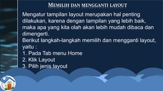 MEMILIH DAN MENGGANTI LAYOUT
Mengatur tampilan layout merupakan hal penting
dilakukan, karena dengan tampilan yang lebih baik,
maka apa yang kita olah akan lebih mudah dibaca dan
dimengerti.
Berikut langkah-langkah memilih dan mengganti layout,
yaitu :
1. Pada Tab menu Home
2. Klik Layout
3. Pilih jenis layout
 