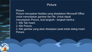 Picture
Picture merupakan fasilitas yang disediakan Microsoft Office
untuk menyisipkan gambar dari file. Untuk dapat
menyisipkan Picture, ikuti langkah - langkah berikut :
1. Klik Tab Insert.
2. Klik Picture.
3. Klik gambar yang akan disisipkan pada kotak dialog Insert
Picture.
Picture
 