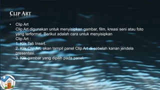 CLIP ART
• Clip Art
Clip Art digunakan untuk menyisipkan gambar, film, kreasi seni atau foto
yang terformat. Berikut adalah cara untuk menyisipkan
Clip Art :
1. Klik Tab Insert.
2. Klik Clip Art, akan tampil panel Clip Art di sebelah kanan jendela
presentasi.
3. Klik gambar yang dipilih pada panel.
 