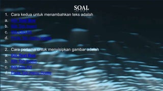 SOAL
1. Cara kedua untuk menambahkan teks adalah
a. Kilk Text Box
b. Klik Tab Insert
c. Klik Clip Art
d. Pada Tab menu Home
2. Cara pertama untuk menyisipkan gambar adalah
a. Kilk Text Box
b. Klik Tab Insert
c. Klik Clip Art
d. Pada Tab menu Home
 