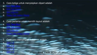 3. Cara ketiga untuk menyisipkan clipart adalah
a. Kilk Text Box
b. Klik Tab Insert
c. Klik Clip Art
d. Pada Tab menu Home
4. Cara pertama untuk memilih layout adalah
a. Kilk Text Box
b. Klik Tab Insert
c. Klik Clip Art
d. Pada Tab menu Home
5. Cara untu menyimpan dokumen adalah
a. Ctrl + Z
b. Ctrl + C
c. Ctrl + S
d. Ctrl + V ~~~~~ Good Luck ({}) :* ~~~~~
 