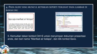 4. PADA SLIDE YANG MUNCUL KETIKKAN SEPERTI TERLIHAT PADA GAMBAR DI
BAWAH INI:
5. Kemudian tekan tombol Ctrl+S untuk menyimpan dokumen presentasi
anda, dan beri nama “Manfaat air kelapa”, dan klik tombol Save.
 