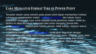 CARA MENGATUR FORMAT TEKS DI POWER POINT
Tampilan desain yang menarik pada power point dapat memberikan indikasi
suksesnya penyampaian materi. Pengaturan gambar dan tulisan harus
disesuikan sedemikin rupa untuk menarik minat penerima materi. Untuk itu,
berikut ini akan diuraikan beberapa cara untuk mengatur format teks
pada power point. Seperti jenis tulisan, ukuran, letak tulisan, maupun warna
yang sesuai.
1.Pertama membuka menu power point, Anda akan duguhkan dengan
tampilan slide dan pada menu home, dapat memilih menu “Layout” disitu akan
ada beberapa pilihan untuk menggunakan desain mana yang akan Anda
gunakan. Baik itu title slide, title and content atau Blank, sesuaikan dengan
kebutuhan Anda.
 