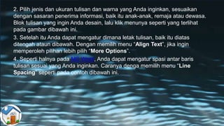 2. Pilih jenis dan ukuran tulisan dan warna yang Anda inginkan, sesuaikan
dengan sasaran penerima informasi, baik itu anak-anak, remaja atau dewasa.
Blok tulisan yang ingin Anda desain, lalu klik menunya seperti yang terlihat
pada gambar dibawah ini.
3. Setelah itu Anda dapat mengatur dimana letak tulisan, baik itu diatas
ditengah ataun dibawah. Dengan memilih menu “Align Text”, jika ingin
memperoleh pilihan lebih pilih “More Options”.
4. Seperti halnya pada MS Word, Anda dapat mengatur spasi antar baris
tulisan sesuai yang Anda inginkan. Caranya denga memilih menu “Line
Spacing” seperti pada contoh dibawah ini.
 