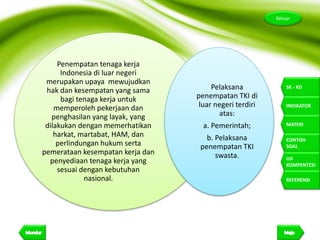 11
Keluar
SK - KD
INDIKATOR
MATERI
CONTOH
SOAL
UJI
KOMPENTESI
REFERENSI
Penempatan tenaga kerja
Indonesia di luar negeri
merupakan upaya mewujudkan
hak dan kesempatan yang sama
bagi tenaga kerja untuk
memperoleh pekerjaan dan
penghasilan yang layak, yang
dilakukan dengan memerhatikan
harkat, martabat, HAM, dan
perlindungan hukum serta
pemerataan kesempatan kerja dan
penyediaan tenaga kerja yang
sesuai dengan kebutuhan
nasional.
Pelaksana
penempatan TKI di
luar negeri terdiri
atas:
a. Pemerintah;
b. Pelaksana
penempatan TKI
swasta.
 