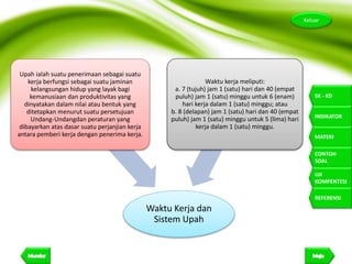 13
Keluar
SK - KD
INDIKATOR
MATERI
CONTOH
SOAL
UJI
KOMPENTESI
REFERENSI
Waktu Kerja dan
Sistem Upah
Upah ialah suatu penerimaan sebagai suatu
kerja berfungsi sebagai suatu jaminan
kelangsungan hidup yang layak bagi
kemanusiaan dan produktivitas yang
dinyatakan dalam nilai atau bentuk yang
ditetapkan menurut suatu persetujuan
Undang-Undangdan peraturan yang
dibayarkan atas dasar suatu perjanjian kerja
antara pemberi kerja dengan penerima kerja.
Waktu kerja meliputi:
a. 7 (tujuh) jam 1 (satu) hari dan 40 (empat
puluh) jam 1 (satu) minggu untuk 6 (enam)
hari kerja dalam 1 (satu) minggu; atau
b. 8 (delapan) jam 1 (satu) hari dan 40 (empat
puluh) jam 1 (satu) minggu untuk 5 (lima) hari
kerja dalam 1 (satu) minggu.
 
