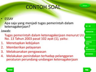 26
Keluar
SK - KD
INDIKATOR
MATERI
CONTOH
SOAL
UJI
KOMPENTESI
REFERENSI
CONTOH SOAL
• ESSAY
Apa saja yang menjadi tugas pemerintah dalam
ketenagakerjaan?
Jawab:
Tugas pemerintah dalam ketenagakerjaan menurut UU
No. 13 Tahun 2003 pasal 102 ayat (1), yaitu:
1. Menetapkan kebijakan
2. Memberikan pelayanan
3. Melaksanakan pengawasan
4. Melakukan penindakan terhadap pelanggaran
peraturan perundang-undangan ketenagakerjaan
 