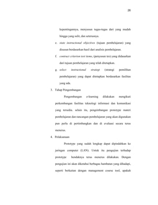 26
kepentingannya, menyusun tugas-tugas dari yang mudah
hingga yang sulit, dan seterusnya.
e. state instructional objectives (tujuan pembelajaran) yang
disusun berdasarkan hasil dari analisis pembelajaran.
f. contruct criterion test items, (penyusun tes) yang didasarkan
dari tujuan pembelajaran yang telah ditetapkan.
g. select instructional strategt (strategi pemilihan
pembelajaran) yang dapat ditetapkan berdasarkan fasilitas
yang ada.
3. Tahap Pengembangan
Pengembangan e-learning dilakukan mengikuti
perkembangan fasilitas teknologi informasi dan komunikasi
yang tersedia. selain itu, pengembangan prototype materi
pembelajaran dan rancangan pembelajaran yang akan digunakan
pun perlu di pertimbangkan dan di evaluasi secara terus
menerus.
4. Pelaksanaan
Prototype yang sudah lengkap dapat dipindahkan ke
jaringan computer (LAN). Untuk itu pengujian terhadap
prototype hendaknya terus menerus dilakukan. Dengan
pengujian ini akan diketahui berbagau hambatan yang dihadapi,
seperti berkaitan dengan management course tool, apakah
 