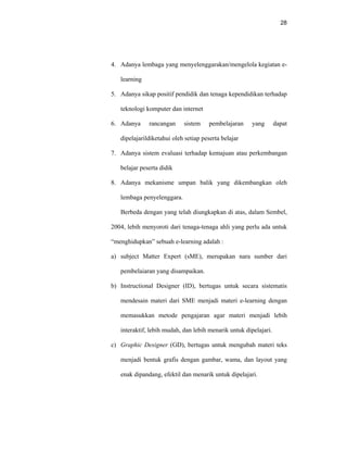 28
4. Adanya lembaga yang menyelenggarakan/mengelola kegiatan e-
learning
5. Adanya sikap positif pendidik dan tenaga kependidikan terhadap
teknologi komputer dan internet
6. Adanya rancangan sistem pembelajaran yang dapat
dipelajarildiketahui oleh setiap peserta belajar
7. Adanya sistem evaluasi terhadap kemajuan atau perkembangan
belajar peserta didik
8. Adanya mekanisme umpan balik yang dikembangkan oleh
lembaga penyelenggara.
Berbeda dengan yang telah diungkapkan di atas, dalam Sembel,
2004, lebih menyoroti dari tenaga-tenaga ahli yang perlu ada untuk
“menghidupkan” sebuah e-learning adalah :
a) subject Matter Expert (sME), merupakan nara sumber dari
pembelaiaran yang disampaikan.
b) Instructional Designer (ID), bertugas untuk secara sistematis
mendesain materi dari SME menjadi materi e-learning dengan
memasukkan metode pengajaran agar materi menjadi lebih
interaktif, lebih mudah, dan lebih menarik untuk dipelajari.
c) Graphic Designer (GD), bertugas untuk mengubah materi teks
menjadi bentuk grafis dengan gambar, wama, dan layout yang
enak dipandang, efektil dan menarik untuk dipelajari.
 