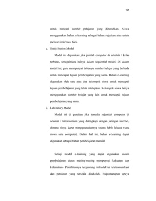 30
untuk mencari sumber pelajaran yang dibutuhkan. Siswa
menggunakan bahan e-learning sebagai bahan rujuakan atau untuk
mencari informasi baru.
c. Static Station Model
Model ini digunakan jika jumlah computer di sekolah / kelas
terbatas, sebagaimana halnya dalam sequential model. Di dalam
model ini, guru mempunyai beberapa sumber belajar yang berbeda
untuk mencapai tujuan pembelajaran yang sama. Bahan e-leaming
digunakan oleh satu atau dua kelompok siswa untuk mencapai
tujuan pembelajaran yang telah ditetapkan. Kelompok siswa lainya
menggunakan sumber belajar yang lain untuk mencapai tujuan
pembelajaran yang sama.
d. Laboratory Model
Model ini di gunakan jika tersedia sejumlah computer di
sekolah / laboratorium yang dilengkapi dengan jaringan internet,
dimana siswa dapat mengguunakannya secara lebih leluasa (satu
siswa satu computer). Dalam hal ini, bahan e-learning dapat
digunakan sebagai bahan pembelajaran mandiri
Setiap model e-learning yang dapat digunakan dalam
pembelajaran diatas masing-masing mempunyai kekuatan dan
kelemahan- Pemilihannya tergantung infrashrktur telekomunikasi
dan peralatan yang tersedia disekolah. Bagaimanapun upaya
 